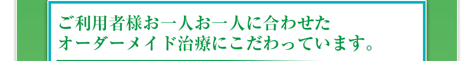 ご利用者様お一人お一人に合わせたオーダーメイド治療にこだわっています。